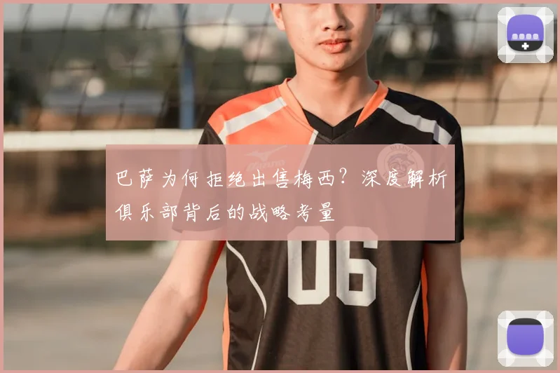 巴萨为何拒绝出售梅西？深度解析俱乐部背后的战略考量